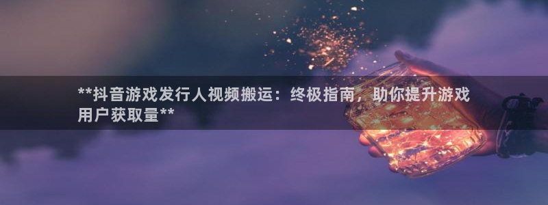 天辰平台把7O777：**抖音游戏发行人视频搬运：终极指南，助你提升游戏
用户获取量**