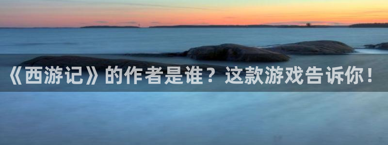 天辰平台 -你的专属平台：《西游记》的作者是谁？这款游戏告诉你！