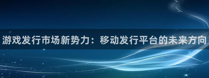 天辰平台怎么样赚钱快：游戏发行市场新势力：移动发行平台的未来方向
